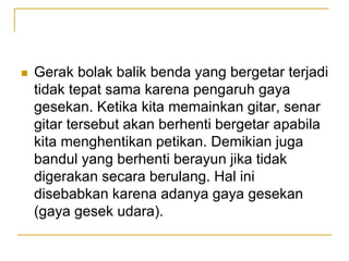  Gerak bolak balik benda yang bergetar terjadi
tidak tepat sama karena pengaruh gaya
gesekan. Ketika kita memainkan gitar, senar
gitar tersebut akan berhenti bergetar apabila
kita menghentikan petikan. Demikian juga
bandul yang berhenti berayun jika tidak
digerakan secara berulang. Hal ini
disebabkan karena adanya gaya gesekan
(gaya gesek udara).
 