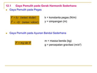 12.1 Gaya Pemulih pada Gerak Harmonik Sederhana
 Gaya Pemulih pada Pegas
k = konstanta pegas (N/m)
y = simpangan (m)
 Gaya Pemulih pada Ayunan Bandul Sederhana
m = massa benda (kg)
g = percepatan gravitasi (m/s2)

sin
mg
F 
vektor)
(notasi
skalar)
(notasi
y
k
F
ky
F





 