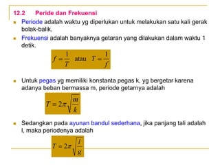 12.2 Peride dan Frekuensi
 Periode adalah waktu yg diperlukan untuk melakukan satu kali gerak
bolak-balik.
 Frekuensi adalah banyaknya getaran yang dilakukan dalam waktu 1
detik.
 Untuk pegas yg memiliki konstanta pegas k, yg bergetar karena
adanya beban bermassa m, periode getarnya adalah
 Sedangkan pada ayunan bandul sederhana, jika panjang tali adalah
l, maka periodenya adalah
k
m
T 
2

f
T
T
f
1
atau
1


g
l
T 
2

 