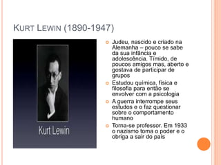 KURT LEWIN (1890-1947)
 Judeu, nascido e criado na
Alemanha – pouco se sabe
da sua infância e
adolescência. Tímido, de
poucos amigos mas, aberto e
gostava de participar de
grupos
 Estudou química, física e
filosofia para então se
envolver com a psicologia
 A guerra interrompe seus
estudos e o faz questionar
sobre o comportamento
humano
 Torna-se professor. Em 1933
o nazismo toma o poder e o
obriga a sair do país
 