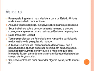 AS IDEIAS
 Passa pela Inglaterra mas, decide ir para os Estado Unidos
onde é convidado para lecionar
 Assume várias cadeiras, inclusive sobre infância e pesquisa
 Seus trabalhos sobre comportamento humano e grupos
começam a aparecer para o meio acadêmico e de pesquisa
 Base Influente: Gestalt
 Torna-se professor de Psicologia em Harvard e participa do
maior instituto de pesquisa do mundo
 A Teoria Dinâmica da Personalidade demonstrou que a
personalidade apenas pode ser definida em situação social -
segundo Kurt Lewin, o indivíduo e o meio em que está
integrado fazem parte de um sistema único que designou por
campo de forças social.
 “Se você realmente quer entender alguma coisa, tente mudá-
la.”
 