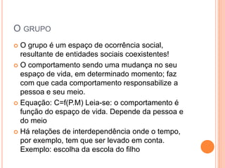 O GRUPO
 O grupo é um espaço de ocorrência social,
resultante de entidades sociais coexistentes!
 O comportamento sendo uma mudança no seu
espaço de vida, em determinado momento; faz
com que cada comportamento responsabilize a
pessoa e seu meio.
 Equação: C=f(P.M) Leia-se: o comportamento é
função do espaço de vida. Depende da pessoa e
do meio
 Há relações de interdependência onde o tempo,
por exemplo, tem que ser levado em conta.
Exemplo: escolha da escola do filho
 