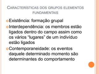 CARACTERÍSTICAS DOS GRUPOS ELEMENTOS
FUNDAMENTAIS
Existência: formação grupal
Interdependência: os membros estão
ligados dentro do campo assim como
os vários “lugares” de um indivíduo
estão ligados
Contemporaneidade: os eventos
daquele determinado momento são
determinantes do comportamento
 