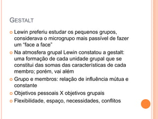 GESTALT
 Lewin preferiu estudar os pequenos grupos,
considerava o microgrupo mais passível de fazer
um “face a face”
 Na atmosfera grupal Lewin constatou a gestalt:
uma formação de cada unidade grupal que se
constitui das somas das características de cada
membro; porém, vai além
 Grupo e membros: relação de influência mútua e
constante
 Objetivos pessoais X objetivos grupais
 Flexibilidade, espaço, necessidades, conflitos
 