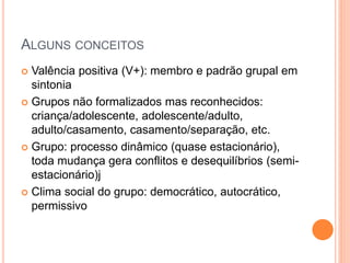 ALGUNS CONCEITOS
 Valência positiva (V+): membro e padrão grupal em
sintonia
 Grupos não formalizados mas reconhecidos:
criança/adolescente, adolescente/adulto,
adulto/casamento, casamento/separação, etc.
 Grupo: processo dinâmico (quase estacionário),
toda mudança gera conflitos e desequilíbrios (semi-
estacionário)j
 Clima social do grupo: democrático, autocrático,
permissivo
 