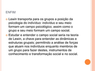 ENFIM
 Lewin transporta para os grupos a posição da
psicologia do indivíduo: indivíduo e seu meio
formam um campo psicológico; assim como o
grupo e seu meio formam um campo social.
 Estudar e entender o campo social seria na teoria
de Lewin, a chave para entender as dinâmicas e
estruturas grupais; permitindo a análise de forças
que atuam nos indivíduos enquanto membros de
um grupo para fazer destes, instrumentos de
conhecimento e transformação social e no social.
 