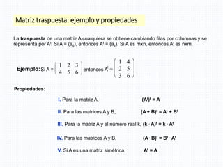 Matriz traspuesta: ejemplo y propiedades
I. Para la matriz A, (At)t = A
II. Para las matrices A y B, (A + B)t = At + Bt
III. Para la matriz A y el número real k, (k . A)t = k . At
IV. Para las matrices A y B, (A . B)t = Bt . At
V. Si A es una matriz simétrica, At = A
Propiedades:
La traspuesta de una matriz A cualquiera se obtiene cambiando filas por columnas y se
representa por At. Si A = (aij), entonces At = (aji). Si A es mxn, entonces At es nxm.
Ejemplo:Si A =








1 2 3
4 5 6
entonces A
t
=








1 4
2 5
3 6
 