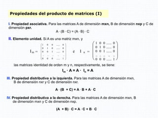 Propiedades del producto de matrices (I)
I. Propiedad asociativa. Para las matrices A de dimensión mxn, B de dimensión nxp y C de
dimensión pxr.
A . (B . C) = (A . B) . C
III. Propiedad distributiva a la izquierda. Para las matrices A de dimensión mxn,
B de dimensión nxr y C de dimensión nxr.
A . (B + C) = A . B + A . C
IV. Propiedad distributiva a la derecha. Para las matrices A de dimensión mxn, B
de dimensión mxn y C de dimensión nxp.
(A + B) . C = A . C + B . C
las matrices identidad de orden m y n, respectivamente, se tiene:
Im · A = A · In = A
II. Elemento unidad. Si A es una matriz mxn, y
Im =
















1
......
0
0
0
..
..
..
..
..
0
......
1
0
0
0
......
0
1
0
0
......
0
0
1
e I n =










1 0 0 ...... 0
0 1 0 ...... 0
0 0 1 ...... 0
.. .. .. .. ..
0 0 0 ...... 1
 