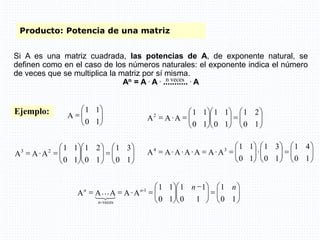Producto: Potencia de una matriz
Si A es una matriz cuadrada, las potencias de A, de exponente natural, se
definen como en el caso de los números naturales: el exponente indica el número
de veces que se multiplica la matriz por sí misma.
An = A . A . ........... . A
n veces
Ejemplo:









1
0
1
1
A




























1
0
2
1
1
0
1
1
1
0
1
1
A
A
A2




























1
0
3
1
1
0
2
1
1
0
1
1
A
A
A 2
3

































1
0
4
1
1
0
3
1
1
0
1
1
A
A
A
A
A
A
A 3
4
















 












1
0
1
1
0
1
1
1
0
1
1
A
A
A
A
A 1
-
veces
-
n
n
n
n
n
3
2
1
L
 