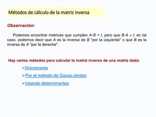 Métodos de cálculo de la matriz inversa
Directamente
Por el método de Gauss-Jordan
Usando determinantes
Observación:
Podemos encontrar matrices que cumplen A·B = I, pero que B·A  I, en tal
caso, podemos decir que A es la inversa de B "por la izquierda" o que B es la
inversa de A "por la derecha".
Hay varios métodos para calcular la matriz inversa de una matriz dada:
 