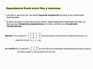 Dependencia lineal entre filas y columnas
• Una fila (o columna) de una matriz depende linealmente de otras si es combinación
lineal de ellas.
• Si entre las filas (o columnas) de una matriz, alguna depende linealmente de otras, se
dice que son linealmente dependientes; en caso contrario, son linealmente
independientes.
F3 = F1 + 2F2
Ejemplo: En la matriz A =






2 0 –1 1
1 3 1 0
4 6 1 1
la tercera fila es combinación lineal de la primera y la
segunda ya que:
En cambio:En la matriz B =





1 2 4
3 –1 5 las dos filas son linealmente independientes porque ninguna
de ellas es igual a una constante por la otra.
 