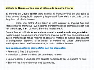 Para aplicar el método se necesita una matriz cuadrada de rango máximo.
Sabemos que no siempre una matriz tiene inversa, por lo cual comprobaremos
que la matriz tenga rango máximo al aplicar el método de Gauss para realizar
la triangulación superior. Si al aplicar el método de Gauss (triangulación
inferior) se obtiene una línea de ceros, la matriz no tiene inversa.
Método de Gauss-Jordan para el cálculo de la matriz inversa
El método de Gauss-Jordan para calcular la matriz inversa de una dada se
basa en una triangulación superior y luego otra inferior de la matriz a la cual se
le quiere calcular la inversa.
Dada una matriz A de orden n, para calcular su inversa hay que
transformar la matriz (A I In) mediante transformaciones elementales por filas
en la matriz (In I B). La matriz B será la inversa de A.
Las transformaciones elementales son las siguientes:
Permutar 2 filas ó 2 columnas.
Multiplicar o dividir una línea por un número no nulo.
Sumar o restar a una línea otra paralela multiplicada por un número no nulo.
Suprimir las filas o columnas que sean nulas,
 