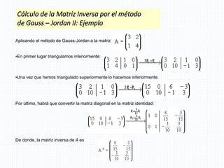 Aplicando el método de Gauss-Jordan a la matriz
•En primer lugar triangulamos inferiormente:
•Una vez que hemos triangulado superiormente lo hacemos inferiormente:
Por último, habrá que convertir la matriz diagonal en la matriz identidad:
De donde, la matriz inversa de A es
Cálculo de la Matriz Inversa por el método
de Gauss – Jordan II: Ejemplo
 