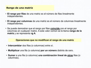 Rango de una matriz
• El rango por filas de una matriz es el número de filas linealmente
independientes.
• El rango por columnas de una matriz es el número de columnas linealmente
independientes.
• Se puede demostrar que el rango por filas coincide con el rango por
columnas en cualquier matriz. A este valor común se le llama rango de la
matriz y se representa rg A.
Operaciones que no modifican el rango de una matriz
• Intercambiar dos filas (o columnas) entre sí.
• Multiplicar una fila (o columna) por un número distinto de cero.
• Sumar a una fila (o columna) una combinación lineal de otras filas (o
columnas).
 