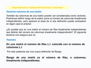 Teorema
En una matriz el número de filas L.I. coincide con el número de
columnas L.I.
Dependencia e independencia lineal: columnas
Vectores columna de una matriz:
También las columnas de una matriz pueden ser consideradas como vectores.
Podríamos definir rango de la matriz como el número de columnas linealmente
independientes, pero aparece la duda de si esa definición puede contradecir
en algún caso la anterior.
¿Es posible que en una matriz el número de filas linealmente independientes
sea distinto del número de columnas linealmente independiente?. El siguiente
teorema nos asegura que no.
Por esto podemos dar una nueva definición de Rango:
Rango de una matriz es el número de filas, o columnas,
linealmente independientes.
 