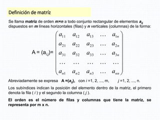 Definición de matríz
Se llama matriz de orden m×n a todo conjunto rectangular de elementos aij
dispuestos en m líneas horizontales (filas) y n verticales (columnas) de la forma:
Abreviadamente se expresa A =(aij), con i =1, 2, ..., m, j =1, 2, ..., n.
Los subíndices indican la posición del elemento dentro de la matriz, el primero
denota la fila ( i ) y el segundo la columna ( j ).
El orden es el número de filas y columnas que tiene la matriz, se
representa por m x n.
















nn
n
n
n
n
n
n
a
a
a
a
a
a
a
a
a
a
a
a
a
a
a
a









3
2
1
3
33
32
31
2
23
22
21
1
13
12
11
A = (ai,j)=
 