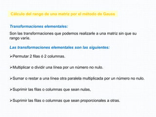 Cálculo del rango de una matriz por el método de Gauss
Transformaciones elementales:
Son las transformaciones que podemos realizarle a una matriz sin que su
rango varíe.
Las transformaciones elementales son las siguientes:
Permutar 2 filas ó 2 columnas.
Multiplicar o dividir una línea por un número no nulo.
Sumar o restar a una línea otra paralela multiplicada por un número no nulo.
Suprimir las filas o columnas que sean nulas,
Suprimir las filas o columnas que sean proporcionales a otras.
 