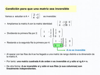 A no es inversible
 Restando a la segunda fila la primera por 4:








1 –
1
2
1
2 0
0 0 –2 1
Condición para que una matriz sea inversible
 Ampliamos la matriz A con la matriz identidad:








2 –1 1 0
4 –2 0 1
 Dividiendo la primera fila por 2:








1 –
1
2
1
2
0
4 –2 0 1
• Al operar con las filas de A se ha llegado a una matriz de rango distinto a la dimensión de
la matriz A.
• Por tanto: una matriz cuadrada A de orden n es inversible si y sólo si rg A = n.
• De otra forma: A es inversible si y sólo si sus filas (o sus columnas) son
linealmente independientes.
Vamos a estudiar si A =








2 –1
4 –2
es inversible:
 