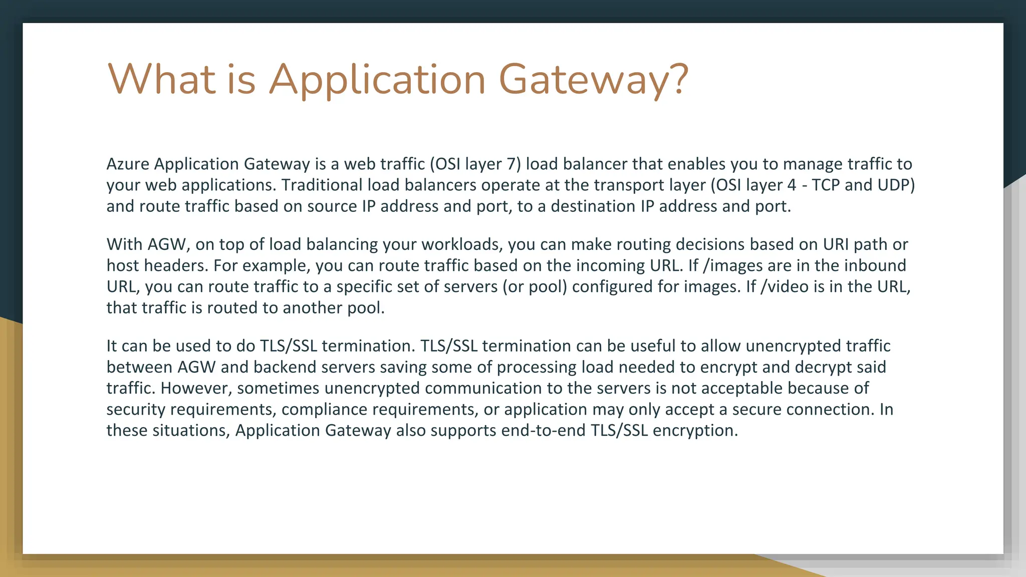 What is Application Gateway?
Azure Application Gateway is a web traffic (OSI layer 7) load balancer that enables you to manage traffic to
your web applications. Traditional load balancers operate at the transport layer (OSI layer 4 - TCP and UDP)
and route traffic based on source IP address and port, to a destination IP address and port.
With AGW, on top of load balancing your workloads, you can make routing decisions based on URI path or
host headers. For example, you can route traffic based on the incoming URL. If /images are in the inbound
URL, you can route traffic to a specific set of servers (or pool) configured for images. If /video is in the URL,
that traffic is routed to another pool.
It can be used to do TLS/SSL termination. TLS/SSL termination can be useful to allow unencrypted traffic
between AGW and backend servers saving some of processing load needed to encrypt and decrypt said
traffic. However, sometimes unencrypted communication to the servers is not acceptable because of
security requirements, compliance requirements, or application may only accept a secure connection. In
these situations, Application Gateway also supports end-to-end TLS/SSL encryption.
 