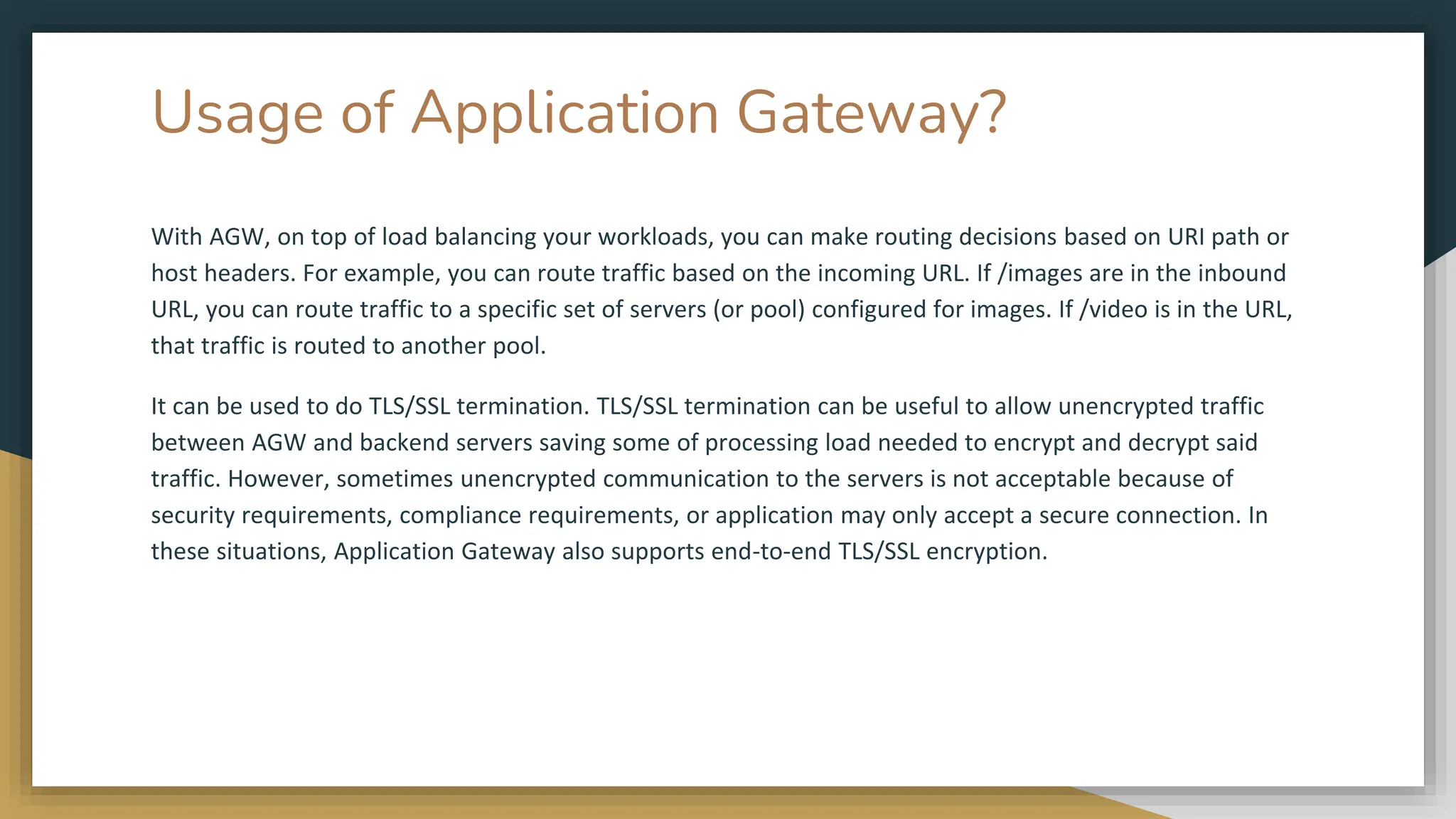 Usage of Application Gateway?
With AGW, on top of load balancing your workloads, you can make routing decisions based on URI path or
host headers. For example, you can route traffic based on the incoming URL. If /images are in the inbound
URL, you can route traffic to a specific set of servers (or pool) configured for images. If /video is in the URL,
that traffic is routed to another pool.
It can be used to do TLS/SSL termination. TLS/SSL termination can be useful to allow unencrypted traffic
between AGW and backend servers saving some of processing load needed to encrypt and decrypt said
traffic. However, sometimes unencrypted communication to the servers is not acceptable because of
security requirements, compliance requirements, or application may only accept a secure connection. In
these situations, Application Gateway also supports end-to-end TLS/SSL encryption.
 