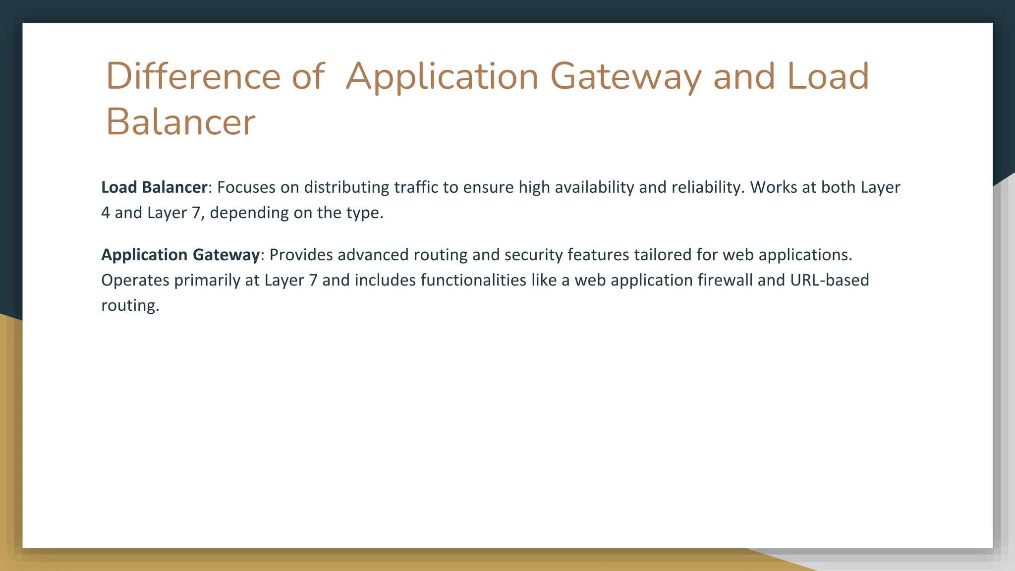 Difference of Application Gateway and Load
Balancer
Load Balancer: Focuses on distributing traffic to ensure high availability and reliability. Works at both Layer
4 and Layer 7, depending on the type.
Application Gateway: Provides advanced routing and security features tailored for web applications.
Operates primarily at Layer 7 and includes functionalities like a web application firewall and URL-based
routing.
 