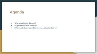 Agenda
● What is Application Gateway?
● Usage of Application Gateway?
● Difference between Load Balancer and Application Gateway
 