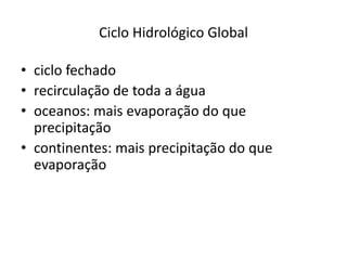 Ciclo Hidrológico Global
• ciclo fechado
• recirculação de toda a água
• oceanos: mais evaporação do que
precipitação
• continentes: mais precipitação do que
evaporação
 