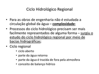 Ciclo Hidrológico Regional
• Para as obras de engenharia não é estudada a
circulação global da água – complexidade;
• Processos do ciclo hidrológico precisam ser mais
facilmente representados de alguma forma – surgiu o
estudo do ciclo hidrológico regional por meio de
bacias hidrográficas;
• Ciclo regional
• ciclo aberto
• parte da água retorna
• parte da água é trazida de fora pela atmosfera
• conceito de balanço hídrico
 