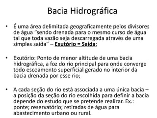 Bacia Hidrográfica
• É uma área delimitada geograficamente pelos divisores
de água “sendo drenada para o mesmo curso de água
tal que toda vazão seja descarregada através de uma
simples saída” – Exutório = Saída;
• Exutório: Ponto de menor altitude de uma bacia
hidrográfica, a foz do rio principal para onde converge
todo escoamento superficial gerado no interior da
bacia drenada por esse rio;
• A cada seção do rio está associada a uma única bacia –
a posição da seção do rio escolhida para definir a bacia
depende do estudo que se pretende realizar. Ex.:
ponte; reservatório; retiradas de água para
abastecimento urbano ou rural.
 