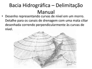 • Desenho representando curvas de nível em um morro.
Detalhe para os canais de drenagem com uma mata ciliar
desenhada correndo perpendicularmente às curvas de
nível.
Bacia Hidrográfica – Delimitação
Manual
 