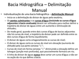 • Individualização de uma bacia hidrográfica – delimitação Manual:
– Inicia-se a delimitação do divisor de águas pelo exutório;
– Os pontos culminantes e os cursos d’água (incluindo os cursos d’água
adjacentes à bacia analisada) devem ser utilizados para melhor definir a
trajetória do divisor de águas entre um aumento e diminuição de
altitudes;
– De modo geral, quando entre dois cursos d’água de bacias adjacentes
não há curvas de nível, a trajetória do divisor pode ser definida entre os
dois cursos d’água de forma equidistante;
– O divisor de águas corta ortogonalmente as curvas de nível;
– O divisor de águas corta as curvas de nível em elevação (aumento de
altitude) pela sua parte convexa “ ( “;
– Curvas de nível em forma convexa “ ( ” diminuindo a elevação define um
talvegue (junção mais profunda), que possivelmente formará um rio;
– A linha do divisor de águas nunca deve cortar um curso d’água a não ser
na seção do rio que define a bacia.
Bacia Hidrográfica – Delimitação
Manual
 