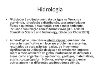 Hidrologia
• Hidrologia é a ciência que trata da água na Terra, sua
ocorrência, circulação e distribuição, suas propriedades
físicas e químicas, e sua reação com o meio ambiente,
incluindo sua relação com as formas vivas (U.S. Federal
Council for Science and Technology, citado por Chow,1959).
• A Hidrologia é uma ciência interdisciplinar que tem tido
evolução significativa em face aos problemas crescentes,
resultados da ocupação das bacias, do incremento
significativo da utilização da água e do resultante impacto
sobre o meio ambiente do globo. Profissionais de diferentes
áreas como engenheiros, agrônomos, geólogos, matemáticos,
estatísticos, geógrafos, biólogos, meteorologistas, entre
outros atuam nas diferentes subáreas dessa ciência.
 