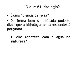 • De forma bem simplificada pode-se
dizer que a hidrologia tenta responder à
pergunta:
O que acontece com a água na
natureza?
• É uma “ciência da Terra”
O que é Hidrologia?
 