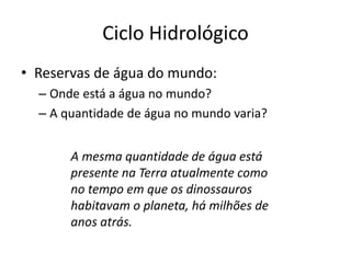 Ciclo Hidrológico
• Reservas de água do mundo:
– Onde está a água no mundo?
– A quantidade de água no mundo varia?
A mesma quantidade de água está
presente na Terra atualmente como
no tempo em que os dinossauros
habitavam o planeta, há milhões de
anos atrás.
 