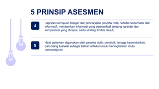5 PRINSIP ASESMEN
Hasil asesmen digunakan oleh peserta didik, pendidik, tenaga kependidikan,
dan orang tua/wali sebagai bahan refleksi untuk meningkatkan mutu
pembelajaran
Laporan kemajuan belajar dan pencapaian peserta didik bersifat sederhana dan
informatif, memberikan informasi yang bermanfaat tentang karakter dan
kompetensi yang dicapai, serta strategi tindak lanjut;
4
5
 