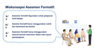 Asesmen formatif digunakan untuk pelaporan
hasil belajar
Asemen formatif harus menggunakan rubrik
dan berbentuk tes tertulis
Asesmen formatif harus menggunakan
seluruh bentuk instrumen dalam satu tujuan
pembelajaran
Miskonsepsi Asesmen Formatif:
B/
S
B/
S
B/
S
 