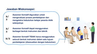 Asesmen formatif digunakan untuk
mengevaluasi proses pembelajaran dan
mengetahui kebutuhan belajar peserta didik
selanjutnya
Asesmen formatif dapat menggunakan
berbagai bentuk instrumen dan teknik
Asesmen formatif TIDAK harus menggunakan
seluruh bentuk instrumen dalam satu tujuan
pembelajaran (disesuaikan dengan kebutuhan)
Jawaban Miskonsepsi:
B/
S
B/
S
B/S
 
