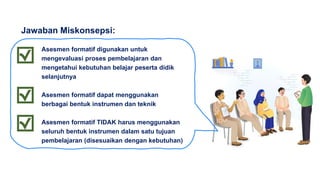 Asesmen formatif digunakan untuk
mengevaluasi proses pembelajaran dan
mengetahui kebutuhan belajar peserta didik
selanjutnya
Asesmen formatif dapat menggunakan
berbagai bentuk instrumen dan teknik
Asesmen formatif TIDAK harus menggunakan
seluruh bentuk instrumen dalam satu tujuan
pembelajaran (disesuaikan dengan kebutuhan)
Jawaban Miskonsepsi:
 