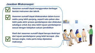 Asesmen sumatif dapat menggunakan berbagai
bentuk instrumen dan teknik
Asesmen sumatif dapat dilaksanakan dalam kurun
waktu yang lebih panjang, seperti satu pekan atau
lebih pada akhir proses pembelajaran dan dilakukan
sekaligus untuk dua atau lebih tujuan pembelajaran
sesuai dengan kebijakan satuan pendidikan
Hasil dari asesmen sumatif dapat berupa deskripsi
dari tujuan pembelajaran yang telah tercapai. Jika
berupa angka, maka perlu tetap dijelaskan
maknanya.
Jawaban Miskonsepsi:
 