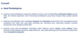 ● Asesmen awal pembelajaran sangat perlu dilakukan karena untuk mengidentifikasi kebutuhan belajar peserta
didik, dan hasilnya digunakan untuk merancang pembelajaran yang sesuai dengan tahap capaian peserta
didik.
● Asesmen awal dilakukan untuk mengetahui kesiapan dan kebutuhan peserta didik untuk mempelajari sebuah
kompetensi dan materi ajar yang telah dirancang dan membantu guru merancang and/atau membuat
penyesuaian untuk sebagian peserta didik.
● Asesmen pada awal pembelajaran diharapkan dapat dilakukan secara natural, seperti diskusi ringan
pemantik di awal kegiatan permainan, kuis sederhana , atau dapat dilihat juga dari hasil asesmen sebelumnya
(untuk kompetensi prasyarat)
Formatif
a. Awal Pembelajaran
 