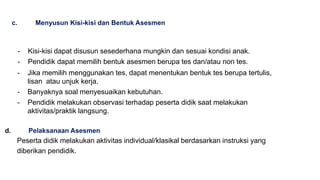 c. Menyusun Kisi-kisi dan Bentuk Asesmen
- Kisi-kisi dapat disusun sesederhana mungkin dan sesuai kondisi anak.
- Pendidik dapat memilih bentuk asesmen berupa tes dan/atau non tes.
- Jika memilih menggunakan tes, dapat menentukan bentuk tes berupa tertulis,
lisan atau unjuk kerja.
- Banyaknya soal menyesuaikan kebutuhan.
- Pendidik melakukan observasi terhadap peserta didik saat melakukan
aktivitas/praktik langsung.
d. Pelaksanaan Asesmen
Peserta didik melakukan aktivitas individual/klasikal berdasarkan instruksi yang
diberikan pendidik.
 