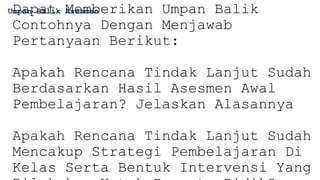 Umpan Balik Asesmen
Dapat Memberikan Umpan Balik
Contohnya Dengan Menjawab
Pertanyaan Berikut:
Apakah Rencana Tindak Lanjut Sudah
Berdasarkan Hasil Asesmen Awal
Pembelajaran? Jelaskan Alasannya
Apakah Rencana Tindak Lanjut Sudah
Mencakup Strategi Pembelajaran Di
Kelas Serta Bentuk Intervensi Yang
 