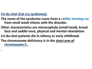 Cri-du-chat (Cat cry syndrome):
The name of the syndrome came from a catlike mewing cry
from small weak infants with the disorder.
Other characteristics are microcephaly (small head), broad
face and saddle nose, physical and mental retardation.
Cri-du-chat patients die in infancy or early childhood.
The chromosome deficiency is in the short arm of
chromosome 5 .
.
 