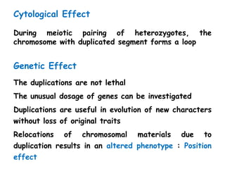 Cytological Effect
During meiotic pairing of heterozygotes, the
chromosome with duplicated segment forms a loop
Genetic Effect
The duplications are not lethal
The unusual dosage of genes can be investigated
Duplications are useful in evolution of new characters
without loss of original traits
Relocations of chromosomal materials due to
duplication results in an altered phenotype : Position
effect
 