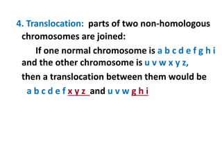 4. Translocation: parts of two non-homologous
chromosomes are joined:
If one normal chromosome is a b c d e f g h i
and the other chromosome is u v w x y z,
then a translocation between them would be
a b c d e f x y z and u v w g h i
 