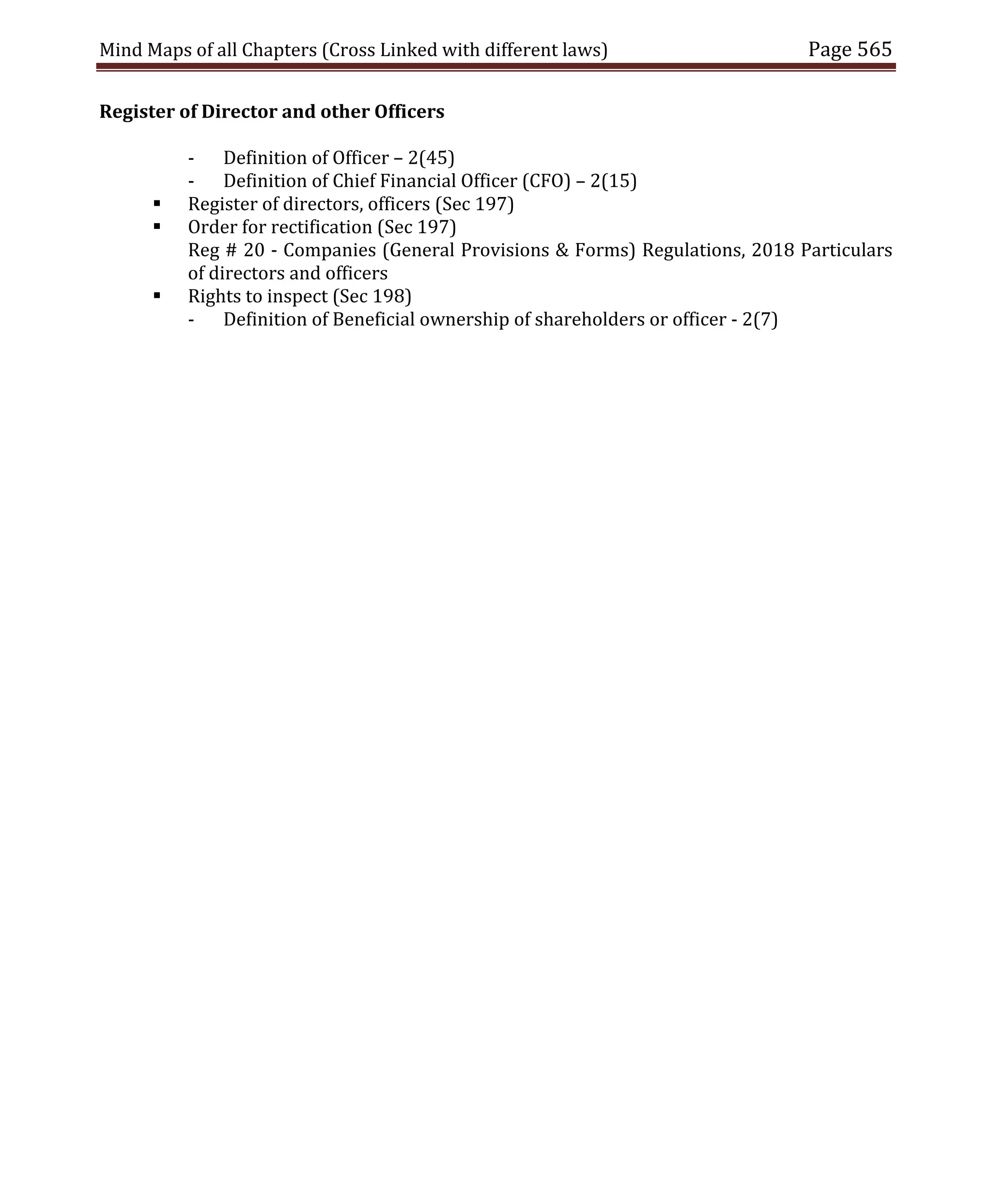 Mind Maps of all Chapters (Cross Linked with different laws) Page 565
Register of Director and other Officers
- Definition of Officer – 2(45)
- Definition of Chief Financial Officer (CFO) – 2(15)
 Register of directors, officers (Sec 197)
 Order for rectification (Sec 197)
Reg # 20 - Companies (General Provisions & Forms) Regulations, 2018 Particulars
of directors and officers
 Rights to inspect (Sec 198)
- Definition of Beneficial ownership of shareholders or officer - 2(7)
 
