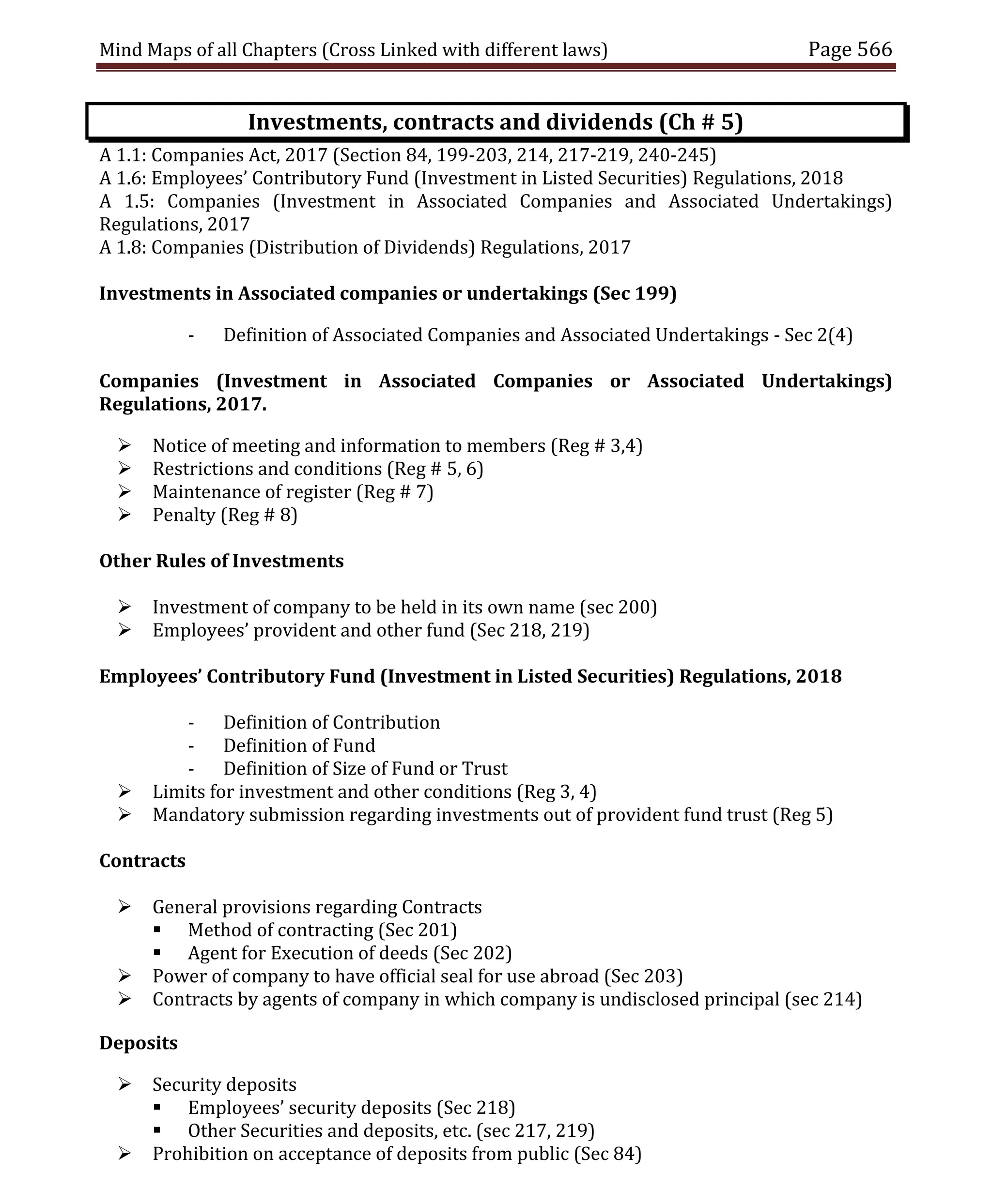 Mind Maps of all Chapters (Cross Linked with different laws) Page 566
Investments, contracts and dividends (Ch # 5)
A 1.1: Companies Act, 2017 (Section 84, 199-203, 214, 217-219, 240-245)
A 1.6: Employees’ Contributory Fund (Investment in Listed Securities) Regulations, 2018
A 1.5: Companies (Investment in Associated Companies and Associated Undertakings)
Regulations, 2017
A 1.8: Companies (Distribution of Dividends) Regulations, 2017
Investments in Associated companies or undertakings (Sec 199)
- Definition of Associated Companies and Associated Undertakings - Sec 2(4)
Companies (Investment in Associated Companies or Associated Undertakings)
Regulations, 2017.
 Notice of meeting and information to members (Reg # 3,4)
 Restrictions and conditions (Reg # 5, 6)
 Maintenance of register (Reg # 7)
 Penalty (Reg # 8)
Other Rules of Investments
 Investment of company to be held in its own name (sec 200)
 Employees’ provident and other fund (Sec 218, 219)
Employees’ Contributory Fund (Investment in Listed Securities) Regulations, 2018
- Definition of Contribution
- Definition of Fund
- Definition of Size of Fund or Trust
 Limits for investment and other conditions (Reg 3, 4)
 Mandatory submission regarding investments out of provident fund trust (Reg 5)
Contracts
 General provisions regarding Contracts
 Method of contracting (Sec 201)
 Agent for Execution of deeds (Sec 202)
 Power of company to have official seal for use abroad (Sec 203)
 Contracts by agents of company in which company is undisclosed principal (sec 214)
Deposits
 Security deposits
 Employees’ security deposits (Sec 218)
 Other Securities and deposits, etc. (sec 217, 219)
 Prohibition on acceptance of deposits from public (Sec 84)
 