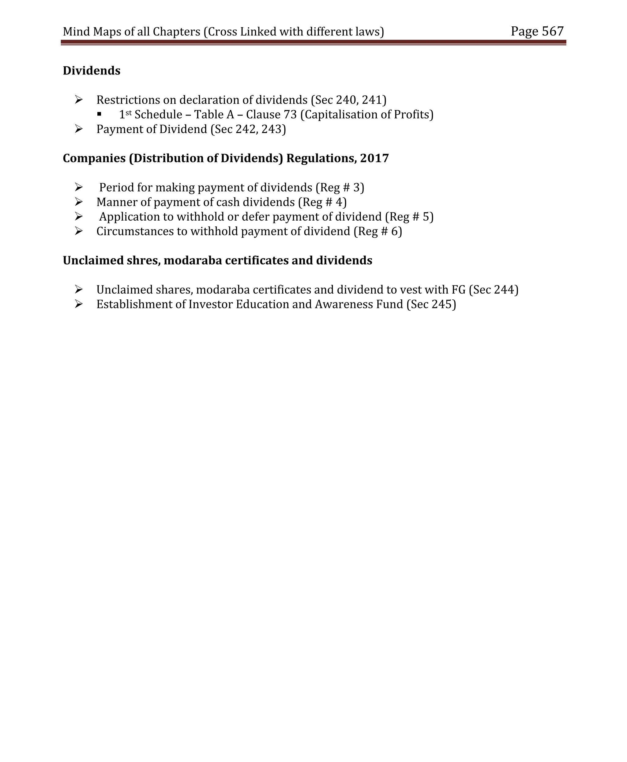 Mind Maps of all Chapters (Cross Linked with different laws) Page 567
Dividends
 Restrictions on declaration of dividends (Sec 240, 241)
 1st Schedule – Table A – Clause 73 (Capitalisation of Profits)
 Payment of Dividend (Sec 242, 243)
Companies (Distribution of Dividends) Regulations, 2017
 Period for making payment of dividends (Reg # 3)
 Manner of payment of cash dividends (Reg # 4)
 Application to withhold or defer payment of dividend (Reg # 5)
 Circumstances to withhold payment of dividend (Reg # 6)
Unclaimed shres, modaraba certificates and dividends
 Unclaimed shares, modaraba certificates and dividend to vest with FG (Sec 244)
 Establishment of Investor Education and Awareness Fund (Sec 245)
 