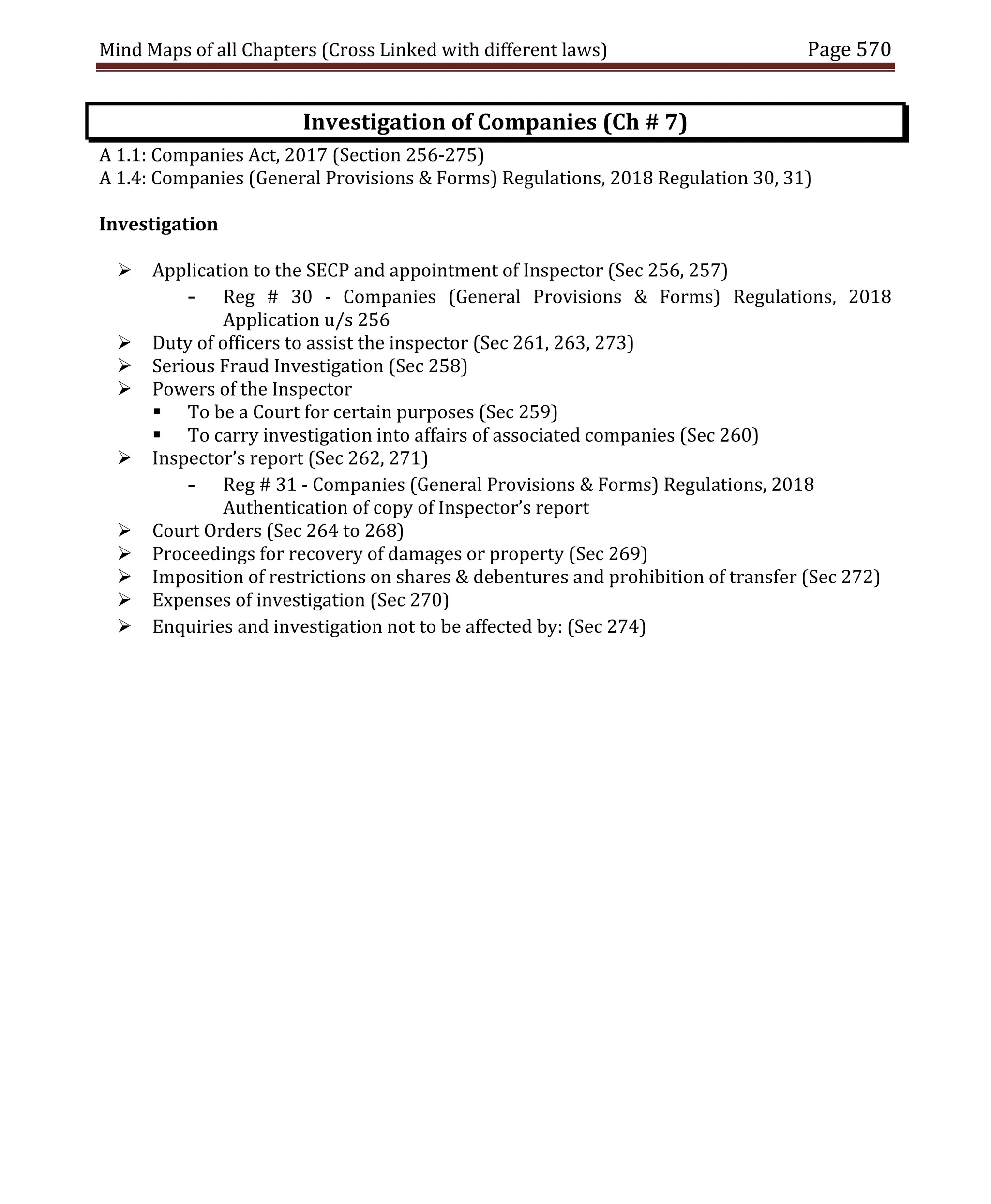 Mind Maps of all Chapters (Cross Linked with different laws) Page 570
Investigation of Companies (Ch # 7)
A 1.1: Companies Act, 2017 (Section 256-275)
A 1.4: Companies (General Provisions & Forms) Regulations, 2018 Regulation 30, 31)
Investigation
 Application to the SECP and appointment of Inspector (Sec 256, 257)
- Reg # 30 - Companies (General Provisions & Forms) Regulations, 2018
Application u/s 256
 Duty of officers to assist the inspector (Sec 261, 263, 273)
 Serious Fraud Investigation (Sec 258)
 Powers of the Inspector
 To be a Court for certain purposes (Sec 259)
 To carry investigation into affairs of associated companies (Sec 260)
 Inspector’s report (Sec 262, 271)
- Reg # 31 - Companies (General Provisions & Forms) Regulations, 2018
Authentication of copy of Inspector’s report
 Court Orders (Sec 264 to 268)
 Proceedings for recovery of damages or property (Sec 269)
 Imposition of restrictions on shares & debentures and prohibition of transfer (Sec 272)
 Expenses of investigation (Sec 270)
 Enquiries and investigation not to be affected by: (Sec 274)
 