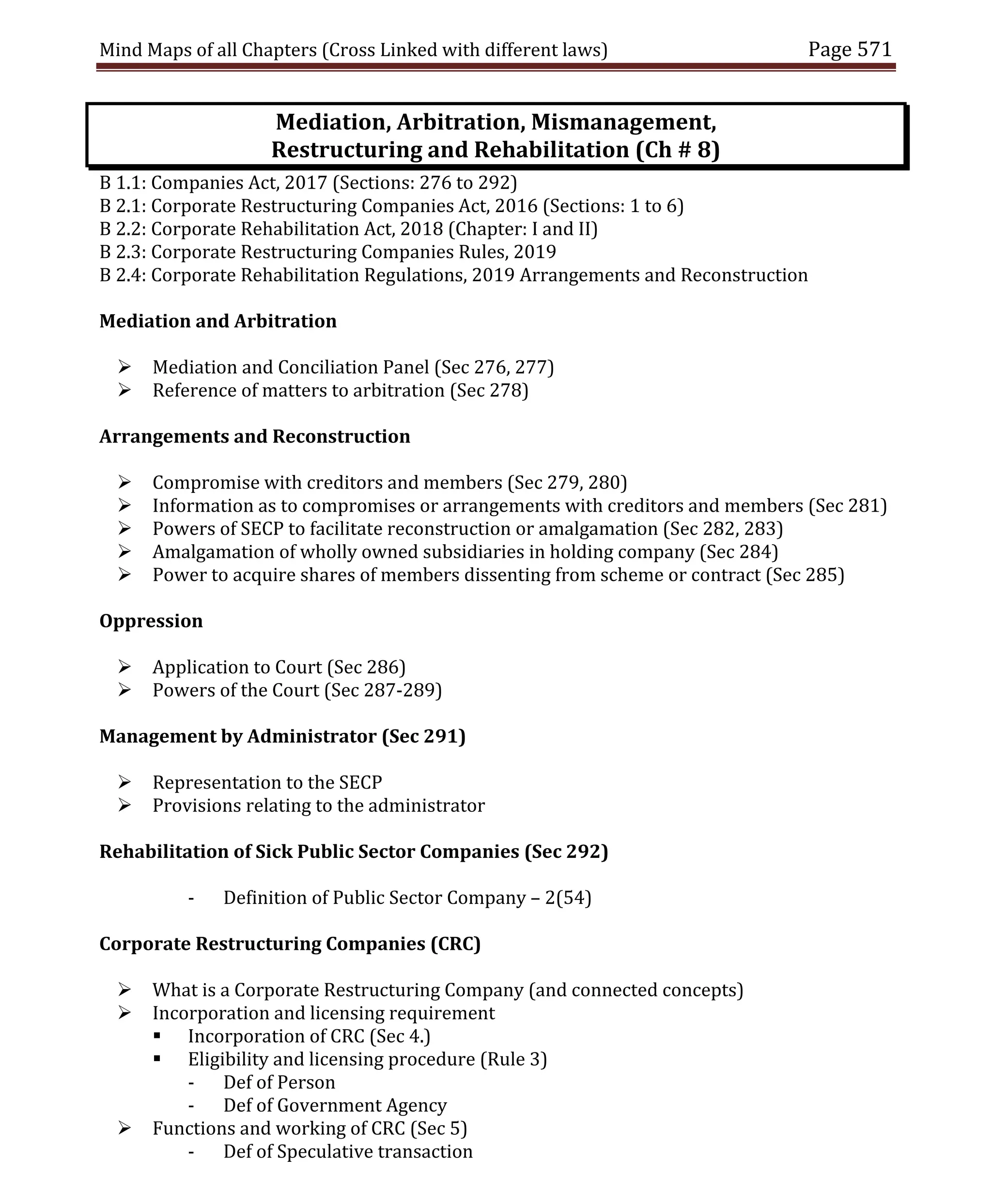 Mind Maps of all Chapters (Cross Linked with different laws) Page 571
Mediation, Arbitration, Mismanagement,
Restructuring and Rehabilitation (Ch # 8)
B 1.1: Companies Act, 2017 (Sections: 276 to 292)
B 2.1: Corporate Restructuring Companies Act, 2016 (Sections: 1 to 6)
B 2.2: Corporate Rehabilitation Act, 2018 (Chapter: I and II)
B 2.3: Corporate Restructuring Companies Rules, 2019
B 2.4: Corporate Rehabilitation Regulations, 2019 Arrangements and Reconstruction
Mediation and Arbitration
 Mediation and Conciliation Panel (Sec 276, 277)
 Reference of matters to arbitration (Sec 278)
Arrangements and Reconstruction
 Compromise with creditors and members (Sec 279, 280)
 Information as to compromises or arrangements with creditors and members (Sec 281)
 Powers of SECP to facilitate reconstruction or amalgamation (Sec 282, 283)
 Amalgamation of wholly owned subsidiaries in holding company (Sec 284)
 Power to acquire shares of members dissenting from scheme or contract (Sec 285)
Oppression
 Application to Court (Sec 286)
 Powers of the Court (Sec 287-289)
Management by Administrator (Sec 291)
 Representation to the SECP
 Provisions relating to the administrator
Rehabilitation of Sick Public Sector Companies (Sec 292)
- Definition of Public Sector Company – 2(54)
Corporate Restructuring Companies (CRC)
 What is a Corporate Restructuring Company (and connected concepts)
 Incorporation and licensing requirement
 Incorporation of CRC (Sec 4.)
 Eligibility and licensing procedure (Rule 3)
- Def of Person
- Def of Government Agency
 Functions and working of CRC (Sec 5)
- Def of Speculative transaction
 